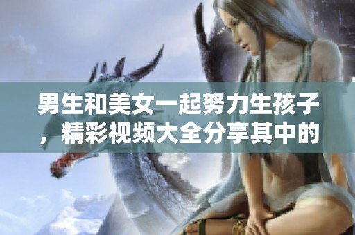 男生和美女一起努力生孩子，精彩视频大全分享其中的乐趣与挑战