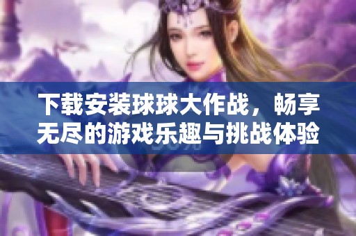 下载安装球球大作战，畅享无尽的游戏乐趣与挑战体验