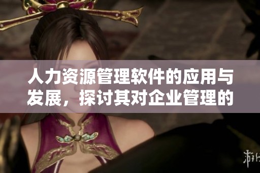 人力资源管理软件的应用与发展，探讨其对企业管理的影响与重要性