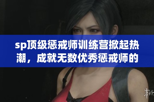 sp顶级惩戒师训练营掀起热潮，成就无数优秀惩戒师的梦想
