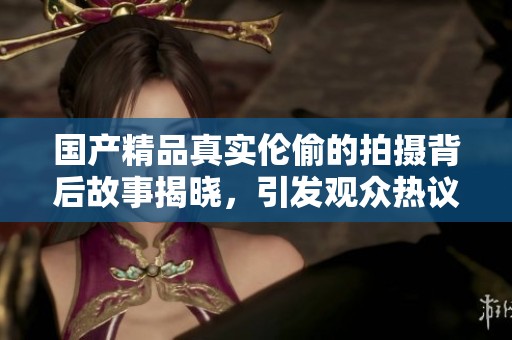 ****真实伦偷的拍摄背后故事揭晓，引发观众热议与思考
