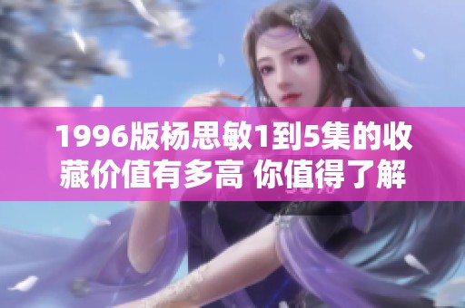 1996版杨思敏1到5集的收藏价值有多高 你值得了解的分析与探讨