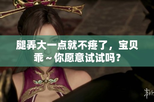 腿弄大一点就不疼了，宝贝乖～你愿意试试吗？