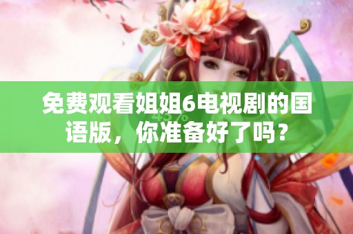 免费观看姐姐6电视剧的国语版，你准备好了吗？