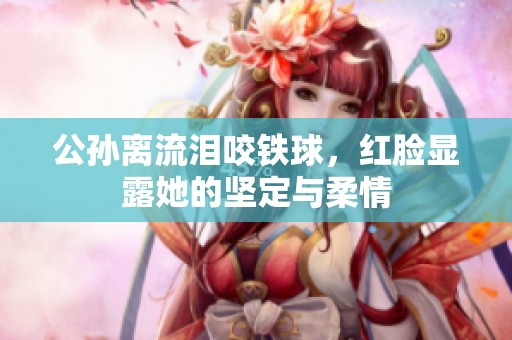 公孙离流泪咬铁球，红脸显露她的坚定与柔情