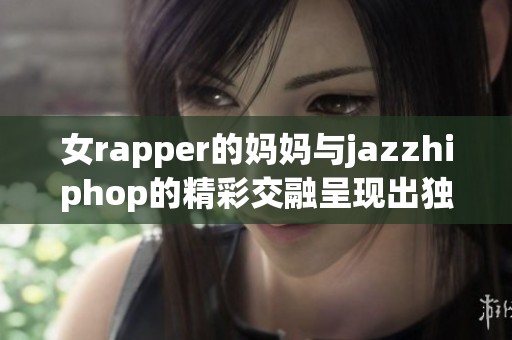 女rapper的妈妈与jazzhiphop的精彩交融呈现出独特的音乐魅力