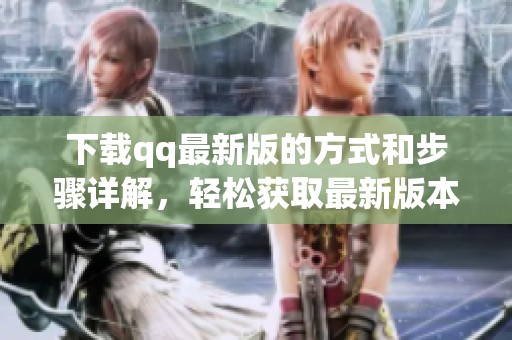 下载qq最新版的方式和步骤详解，轻松获取最新版本的qq应用程序