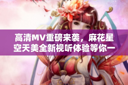 高清MV重磅来袭，麻花星空天美全新视听体验等你一同欣赏
