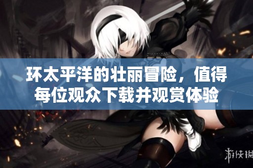 环太平洋的壮丽冒险，值得每位观众下载并观赏体验