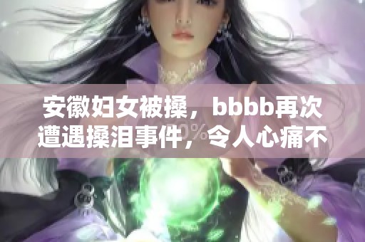 安徽妇女被搡，bbbb再次遭遇搡泪事件，令人心痛不已