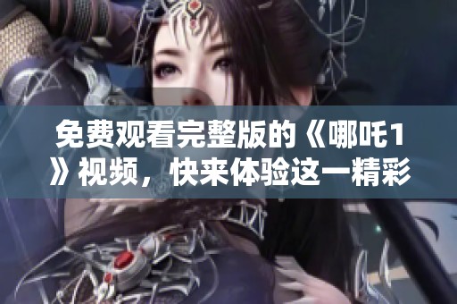 免费观看完整版的《哪吒1》视频，快来体验这一精彩动漫吧