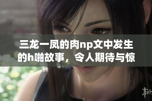 三龙一凤的肉np文中发生的h啪故事，令人期待与惊喜交织的情节