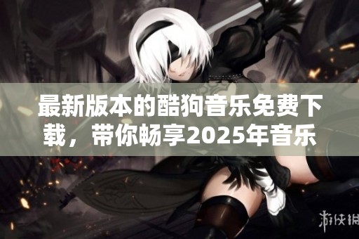 最新版本的酷狗音乐免费下载，带你畅享2025年音乐乐趣