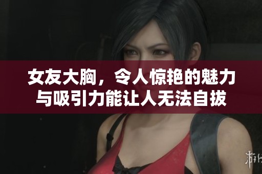 女友大胸，令人惊艳的魅力与吸引力能让人无法自拔