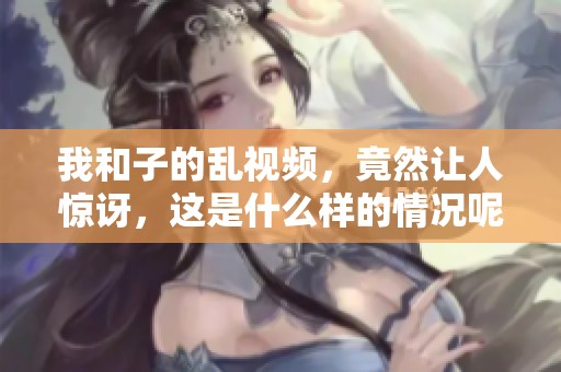 我和子的乱视频，竟然让人惊讶，这是什么样的情况呢