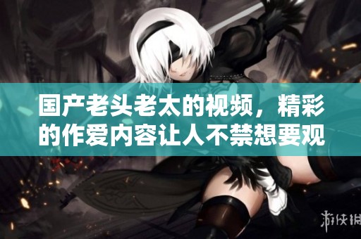 国产老头老太的视频，精彩的作爱内容让人不禁想要观看