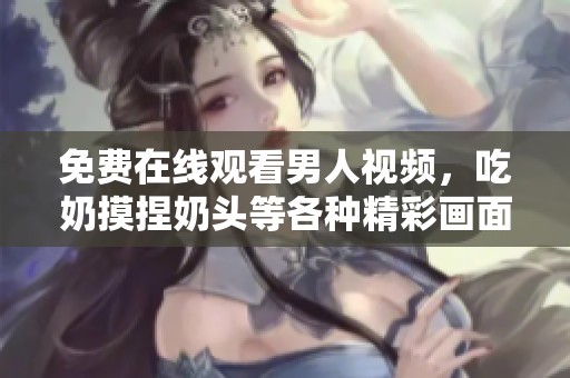 免费在线观看男人视频，吃奶摸捏奶头等各种精彩画面尽在这里