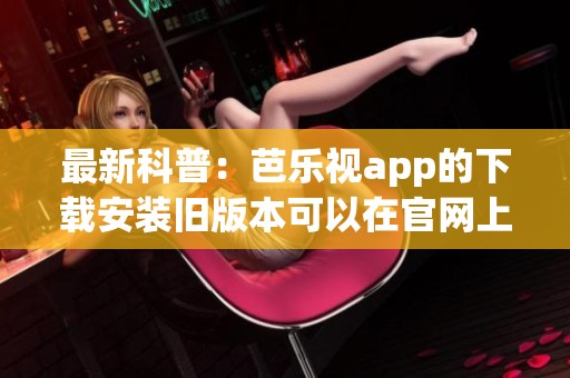 最新科普：芭乐视app的下载安装旧版本可以在官网上免费获取