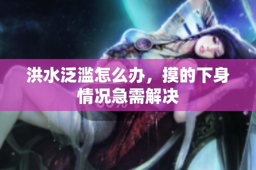 洪水泛滥怎么办，摸的下身情况急需解决