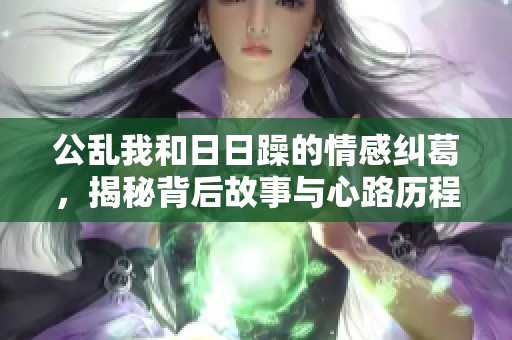 公乱我和**躁的情感纠葛，揭秘背后故事与心路历程