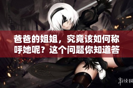 爸爸的姐姐，究竟该如何称呼她呢？这个问题你知道答案吗？