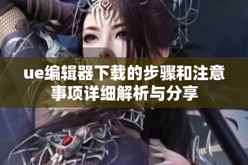 ue编辑器下载的步骤和注意事项详细解析与分享