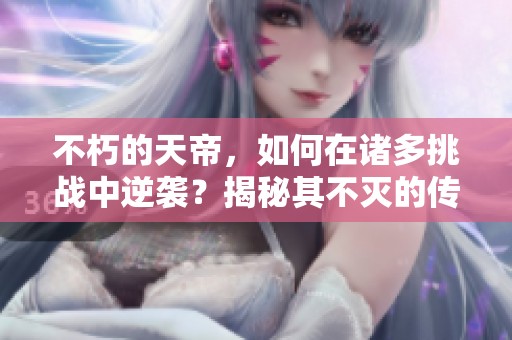 不朽的天帝，如何在诸多挑战中逆袭？揭秘其不灭的传奇故事！
