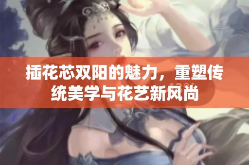 插花芯双阳的魅力，重塑传统美学与花艺新风尚