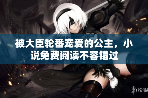 被大臣轮番宠爱的公主，小说免费阅读不容错过