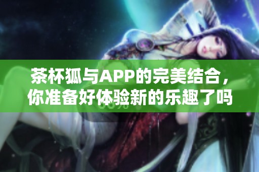 茶杯狐与APP的完美结合，你准备好体验新的乐趣了吗