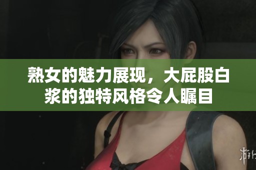 熟女的魅力展现，大屁股白浆的独特风格令人瞩目