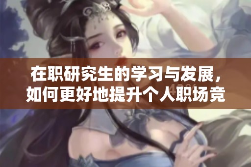 在职研究生的学习与发展，如何更好地提升个人职场竞争力