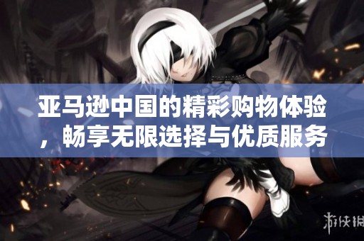 亚马逊中国的精彩购物体验，畅享无限选择与优质服务的乐趣