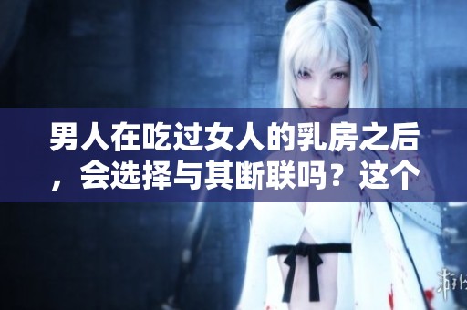 男人在吃过女人的乳房之后，会选择与其断联吗？这个问题引人深思。