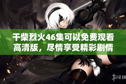 干柴烈火46集可以免费观看高清版，尽情享受精彩剧情带来的无限魅力