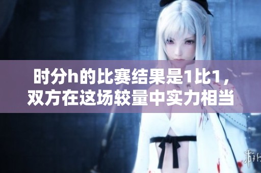 时分h的比赛结果是1比1，双方在这场较量中实力相当。