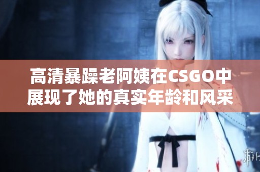 高清暴躁老阿姨在CSGO中展现了她的真实年龄和风采
