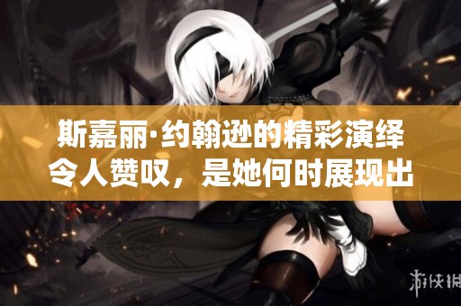 斯嘉丽·约翰逊的精彩演绎令人赞叹，是她何时展现出如此魅力的呢