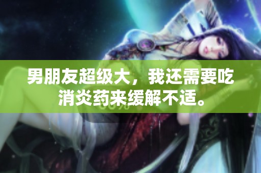 男朋友超级大，我还需要吃消炎药来缓解不适。