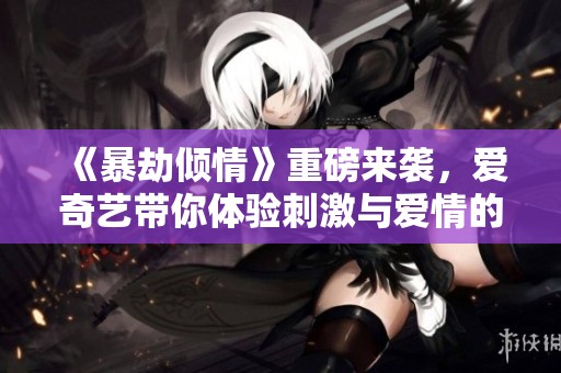 《暴劫倾情》重磅来袭，爱奇艺带你体验刺激与爱情的激情对决