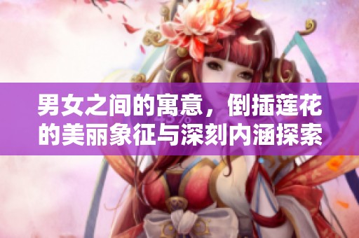 男女之间的寓意，倒插莲花的美丽象征与深刻内涵探索