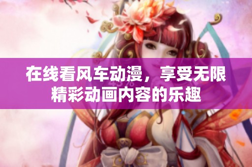 在线看风车动漫，享受无限精彩动画内容的乐趣