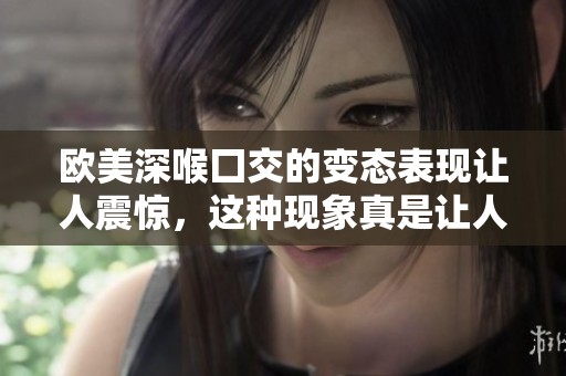 欧美深喉囗交的变态表现让人震惊，这种现象真是让人难以置信。