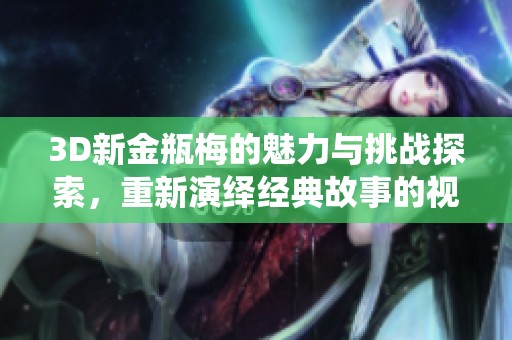 3D新金瓶梅的魅力与挑战探索，重新演绎经典故事的视觉盛宴