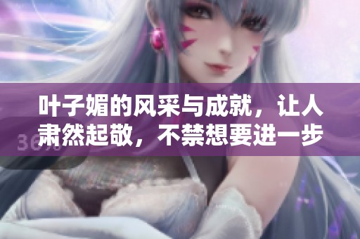 叶子媚的风采与成就，让人肃然起敬，不禁想要进一步了解她的故事。