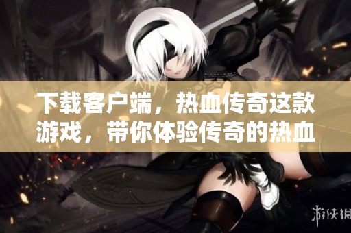 下载客户端，热血传奇这款游戏，带你体验传奇的热血冒险之旅