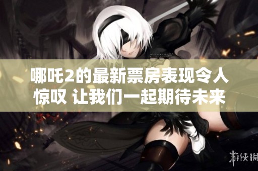 哪吒2的最新票房表现令人惊叹 让我们一起期待未来的动态