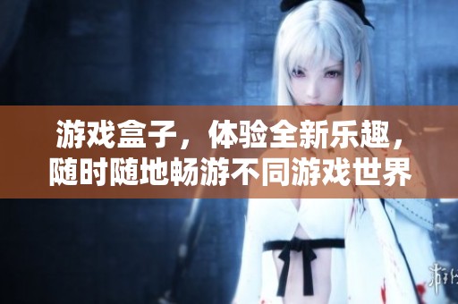游戏盒子，体验全新乐趣，随时随地畅游不同游戏世界