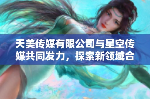 天美传媒有限公司与星空传媒共同发力，探索新领域合作的可能性