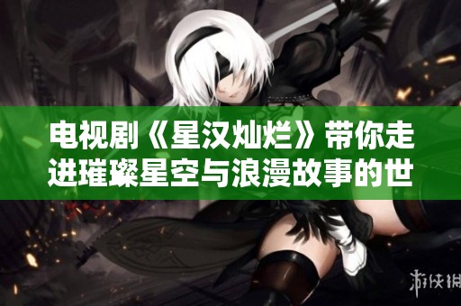 电视剧《星汉灿烂》带你走进璀璨星空与浪漫故事的世界